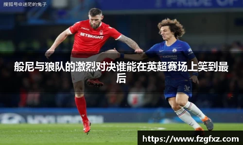 般尼与狼队的激烈对决谁能在英超赛场上笑到最后
