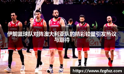 米兰伊朗篮球队对阵澳大利亚队的精彩较量引发热议与期待